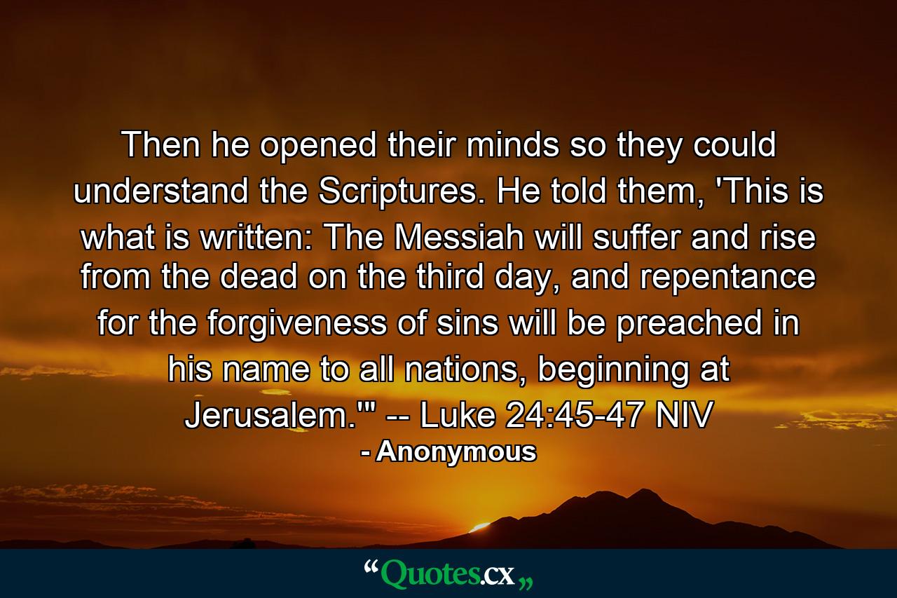 Then he opened their minds so they could understand the Scriptures. He told them, 'This is what is written: The Messiah will suffer and rise from the dead on the third day, and repentance for the forgiveness of sins will be preached in his name to all nations, beginning at Jerusalem.'