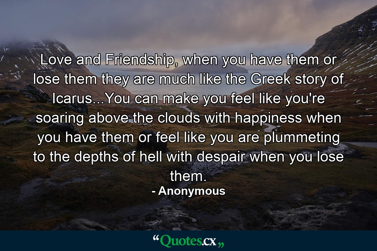 Love and Friendship, when you have them or lose them they are much like the Greek story of Icarus...You can make you feel like you're soaring above the clouds with happiness when you have them or feel like you are plummeting to the depths of hell with despair when you lose them. - Quote by Anonymous