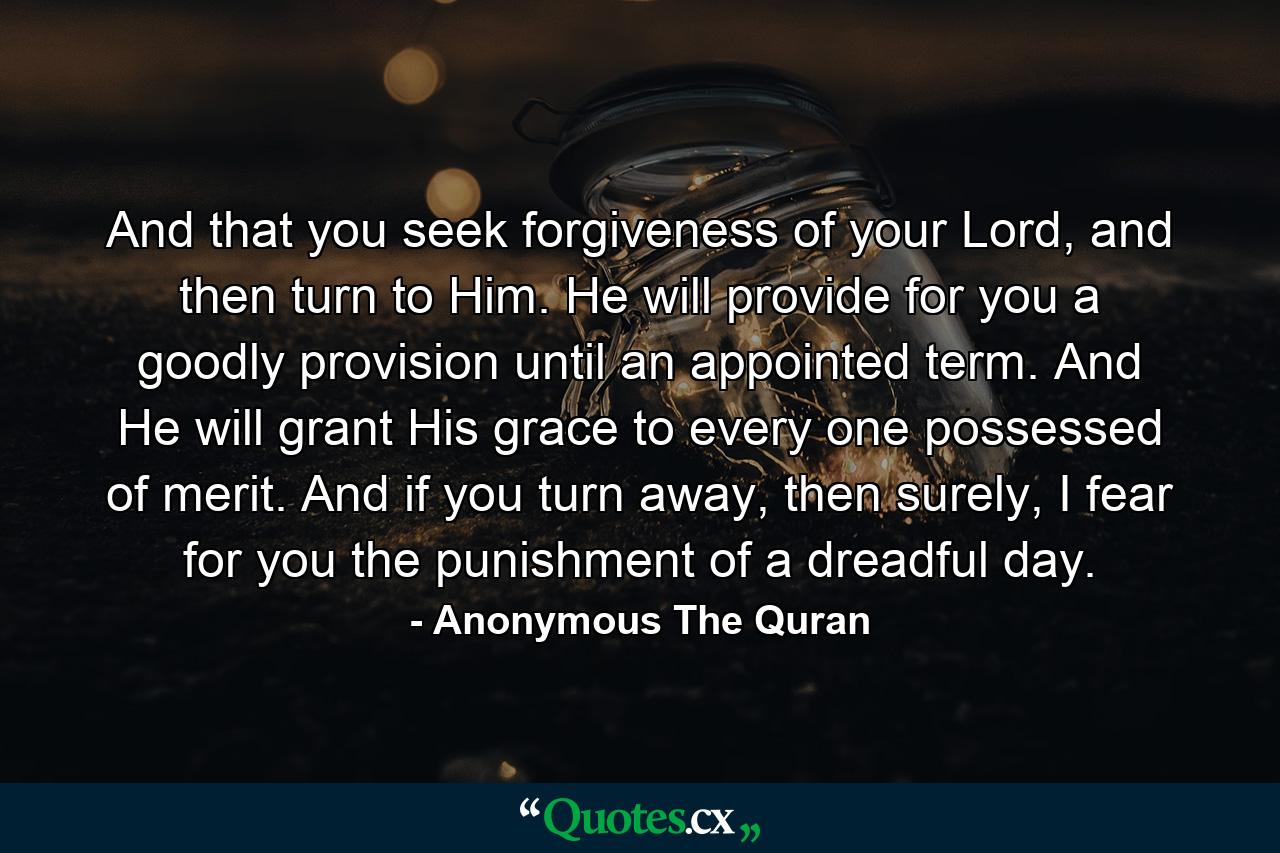 And that you seek forgiveness of your Lord, and then turn to Him. He will provide for you a goodly provision until an appointed term. And He will grant His grace to every one possessed of merit. And if you turn away, then surely, I fear for you the punishment of a dreadful day. - Quote by Anonymous The Quran