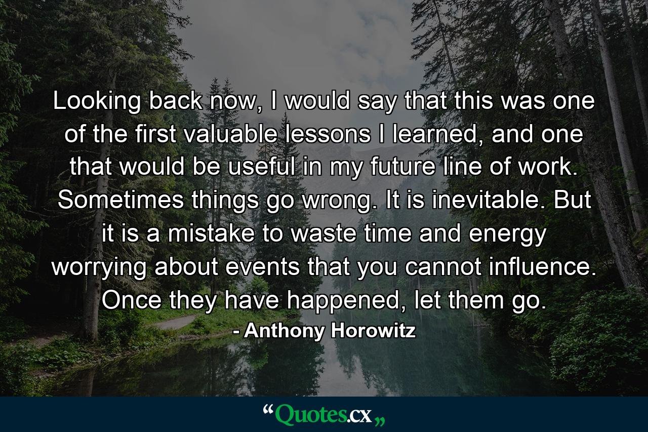 Looking back now, I would say that this was one of the first valuable lessons I learned, and one that would be useful in my future line of work. Sometimes things go wrong. It is inevitable. But it is a mistake to waste time and energy worrying about events that you cannot influence. Once they have happened, let them go. - Quote by Anthony Horowitz