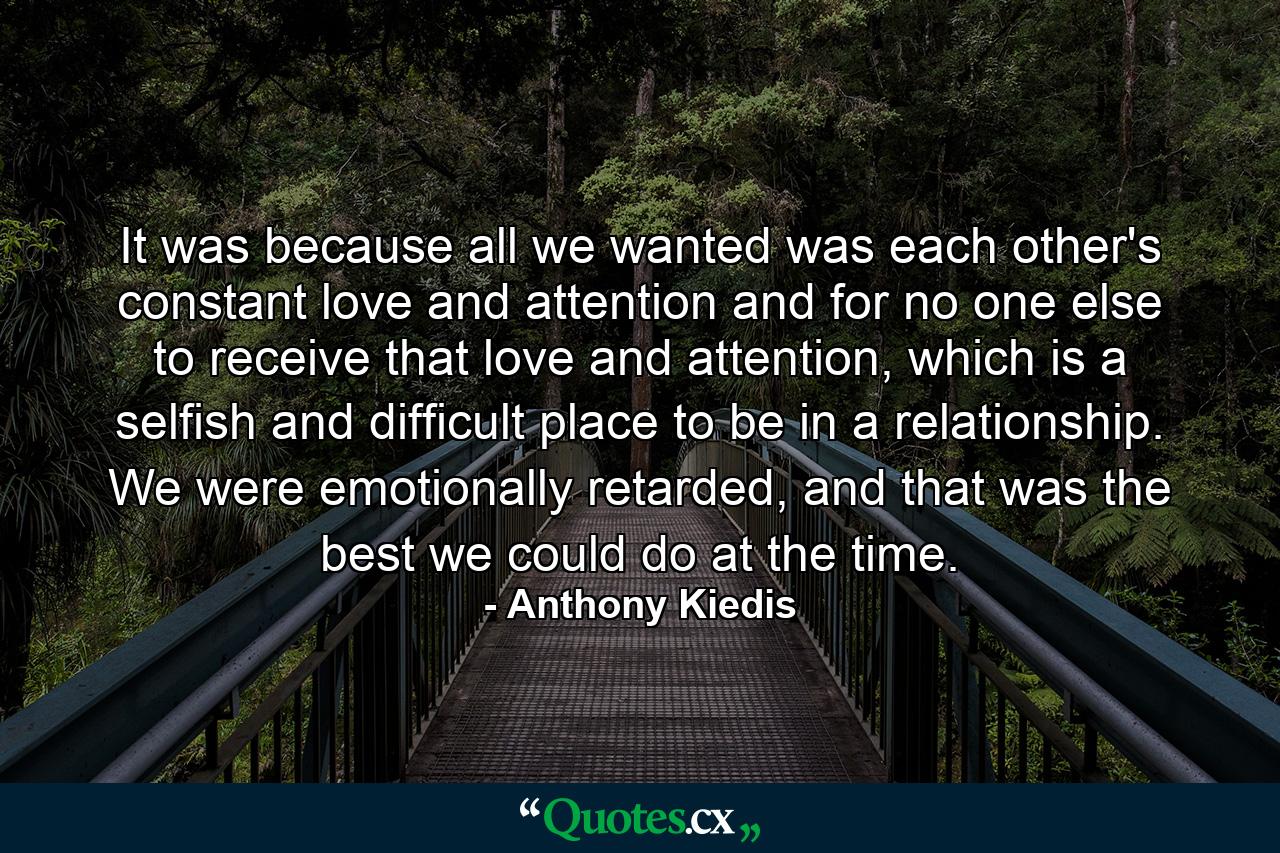 It was because all we wanted was each other's constant love and attention and for no one else to receive that love and attention, which is a selfish and difficult place to be in a relationship. We were emotionally retarded, and that was the best we could do at the time. - Quote by Anthony Kiedis