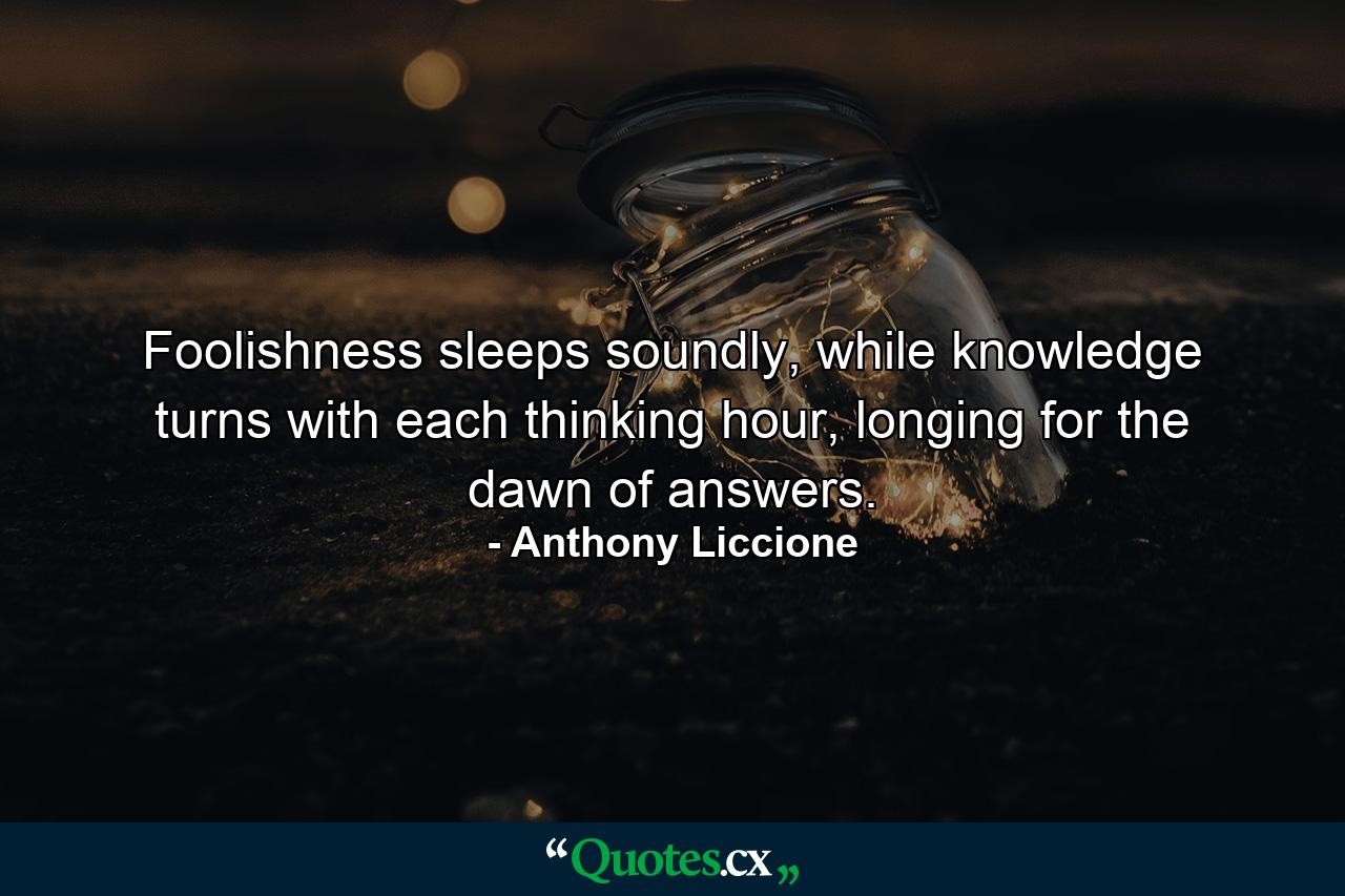 Foolishness sleeps soundly, while knowledge turns with each thinking hour, longing for the dawn of answers. - Quote by Anthony Liccione