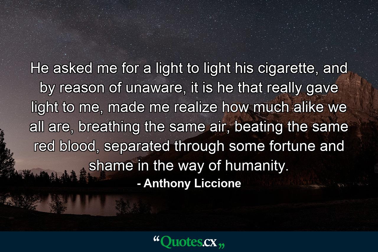 He asked me for a light to light his cigarette, and by reason of unaware, it is he that really gave light to me, made me realize how much alike we all are, breathing the same air, beating the same red blood, separated through some fortune and shame in the way of humanity. - Quote by Anthony Liccione