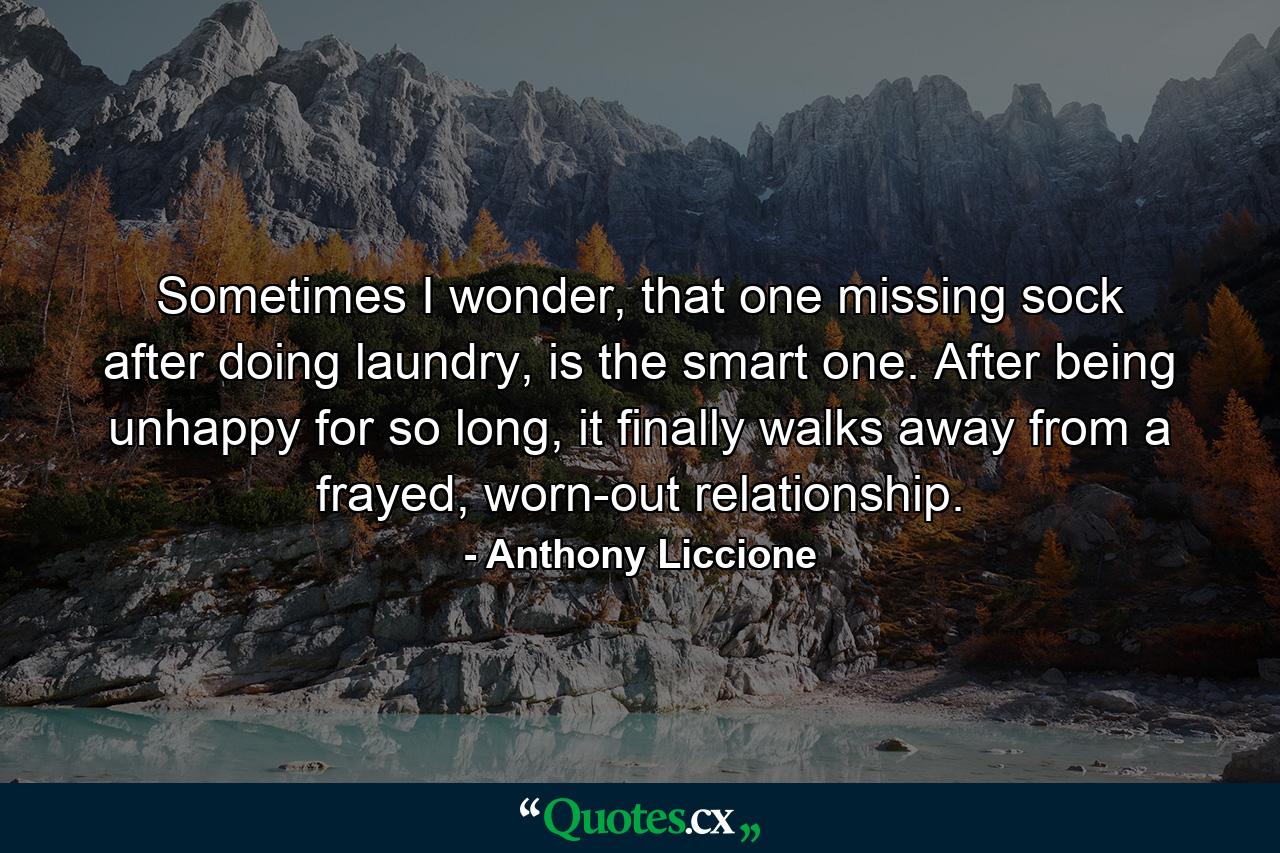 Sometimes I wonder, that one missing sock after doing laundry, is the smart one. After being unhappy for so long, it finally walks away from a frayed, worn-out relationship. - Quote by Anthony Liccione