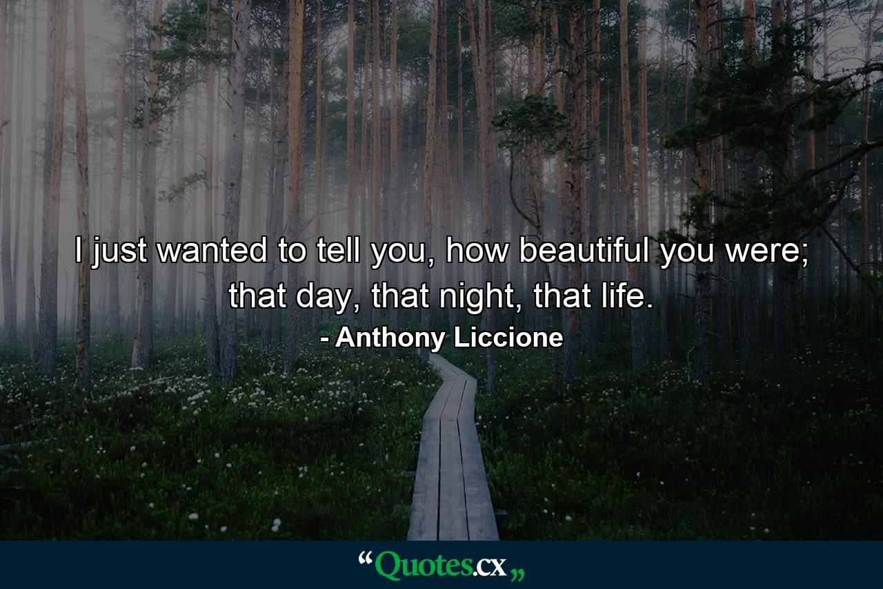 I just wanted to tell you, how beautiful you were; that day, that night, that life. - Quote by Anthony Liccione