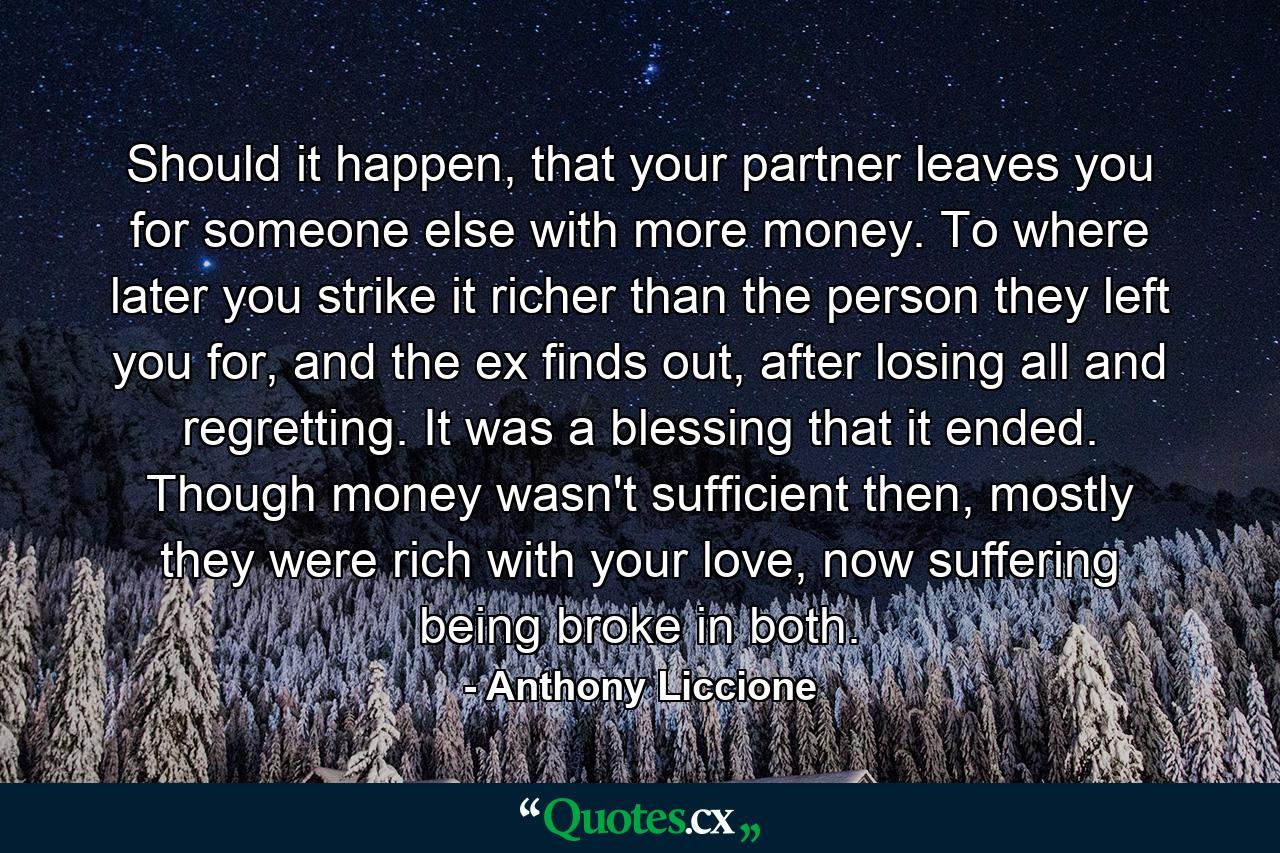 Should it happen, that your partner leaves you for someone else with more money. To where later you strike it richer than the person they left you for, and the ex finds out, after losing all and regretting. It was a blessing that it ended. Though money wasn't sufficient then, mostly they were rich with your love, now suffering being broke in both. - Quote by Anthony Liccione