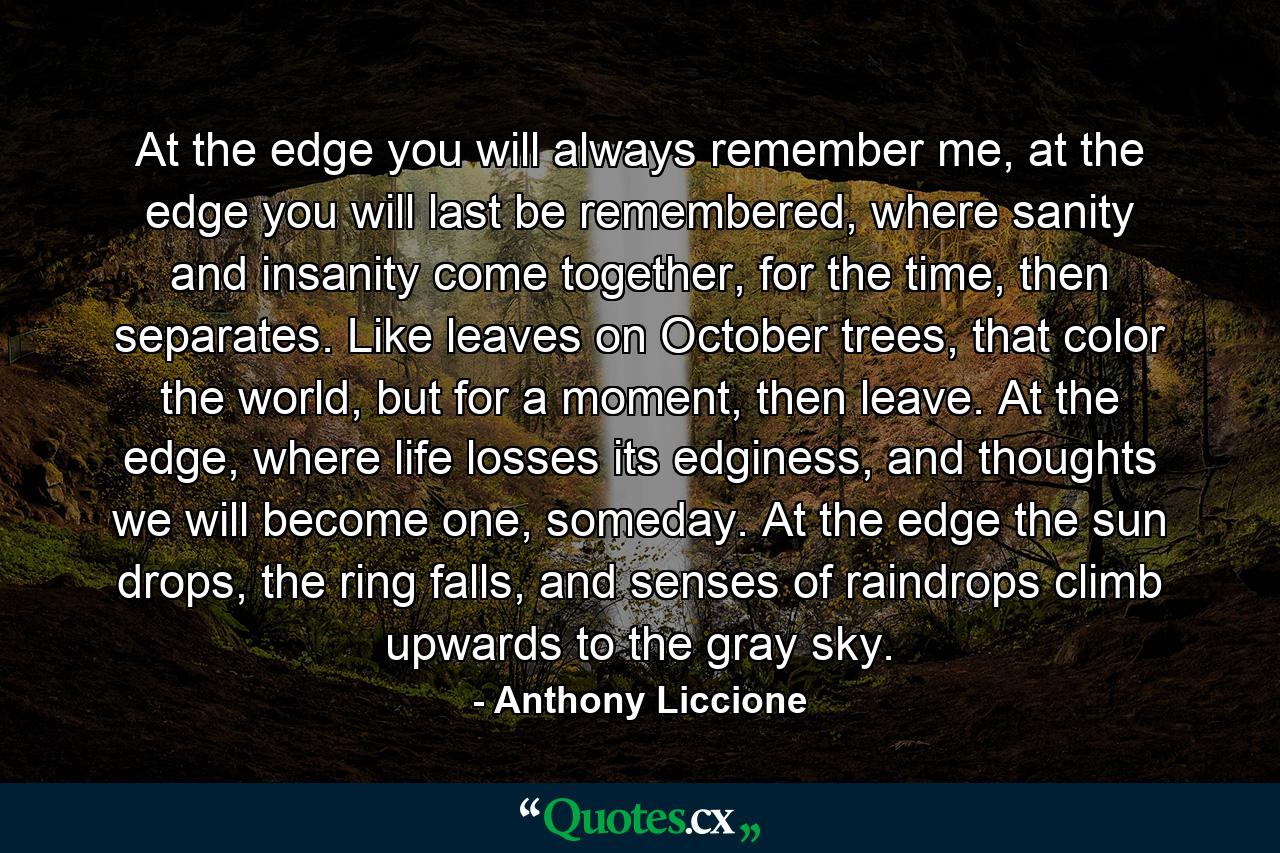 At the edge you will always remember me, at the edge you will last be remembered, where sanity and insanity come together, for the time, then separates. Like leaves on October trees, that color the world, but for a moment, then leave. At the edge, where life losses its edginess, and thoughts we will become one, someday. At the edge the sun drops, the ring falls, and senses of raindrops climb upwards to the gray sky. - Quote by Anthony Liccione