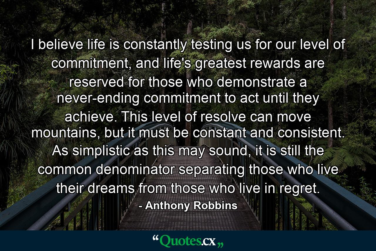 I believe life is constantly testing us for our level of commitment, and life's greatest rewards are reserved for those who demonstrate a never-ending commitment to act until they achieve. This level of resolve can move mountains, but it must be constant and consistent. As simplistic as this may sound, it is still the common denominator separating those who live their dreams from those who live in regret. - Quote by Anthony Robbins