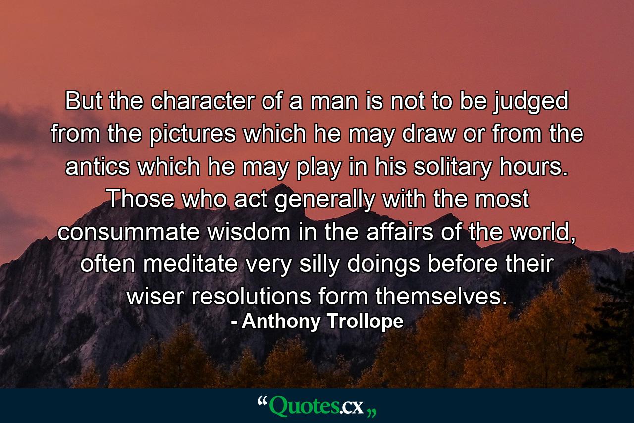 But the character of a man is not to be judged from the pictures which he may draw or from the antics which he may play in his solitary hours. Those who act generally with the most consummate wisdom in the affairs of the world, often meditate very silly doings before their wiser resolutions form themselves. - Quote by Anthony Trollope