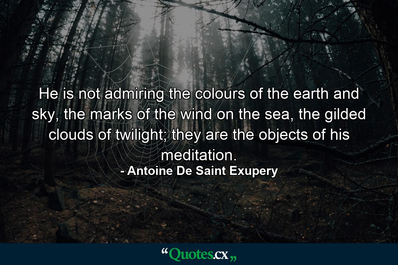 He is not admiring the colours of the earth and sky, the marks of the wind on the sea, the gilded clouds of twilight; they are the objects of his meditation. - Quote by Antoine De Saint Exupery