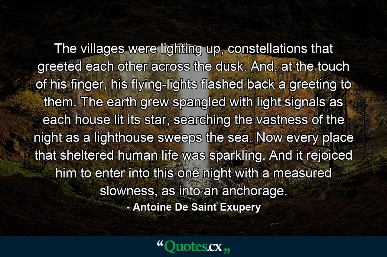 The villages were lighting up, constellations that greeted each other across the dusk. And, at the touch of his finger, his flying-lights flashed back a greeting to them. The earth grew spangled with light signals as each house lit its star, searching the vastness of the night as a lighthouse sweeps the sea. Now every place that sheltered human life was sparkling. And it rejoiced him to enter into this one night with a measured slowness, as into an anchorage. - Quote by Antoine De Saint Exupery