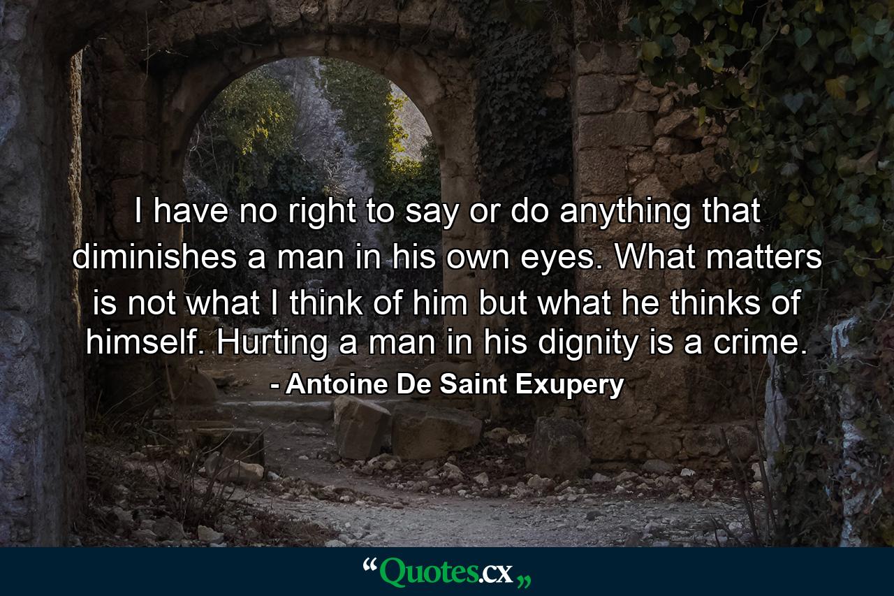 I have no right to say or do anything that diminishes a man in his own eyes. What matters is not what I think of him but what he thinks of himself. Hurting a man in his dignity is a crime. - Quote by Antoine De Saint Exupery