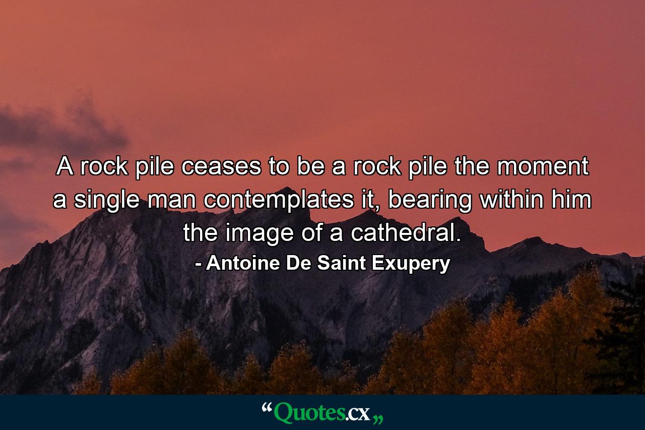 A rock pile ceases to be a rock pile the moment a single man contemplates it, bearing within him the image of a cathedral. - Quote by Antoine De Saint Exupery