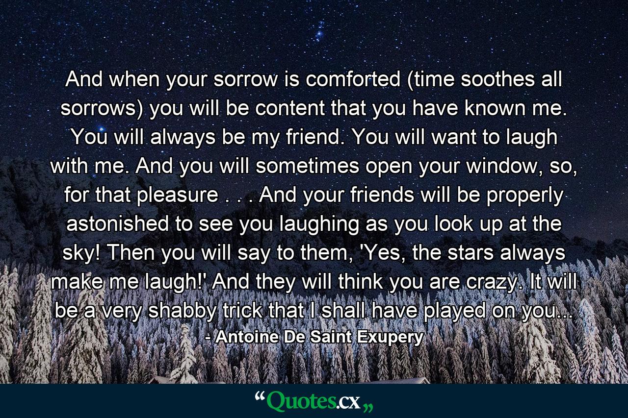 And when your sorrow is comforted (time soothes all sorrows) you will be content that you have known me. You will always be my friend. You will want to laugh with me. And you will sometimes open your window, so, for that pleasure . . . And your friends will be properly astonished to see you laughing as you look up at the sky! Then you will say to them, 'Yes, the stars always make me laugh!' And they will think you are crazy. It will be a very shabby trick that I shall have played on you... - Quote by Antoine De Saint Exupery