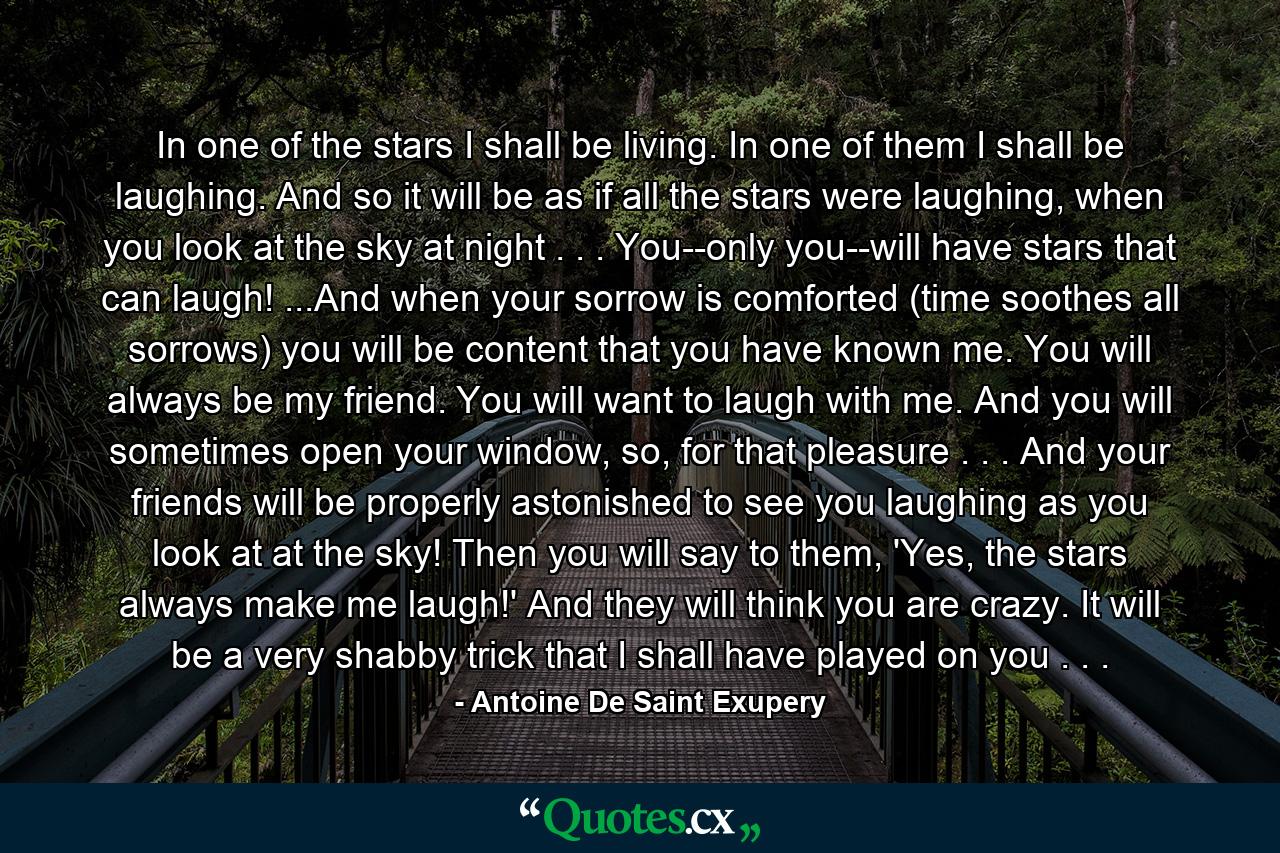 In one of the stars I shall be living. In one of them I shall be laughing. And so it will be as if all the stars were laughing, when you look at the sky at night . . . You--only you--will have stars that can laugh! ...And when your sorrow is comforted (time soothes all sorrows) you will be content that you have known me. You will always be my friend. You will want to laugh with me. And you will sometimes open your window, so, for that pleasure . . . And your friends will be properly astonished to see you laughing as you look at at the sky! Then you will say to them, 'Yes, the stars always make me laugh!' And they will think you are crazy. It will be a very shabby trick that I shall have played on you . . . - Quote by Antoine De Saint Exupery