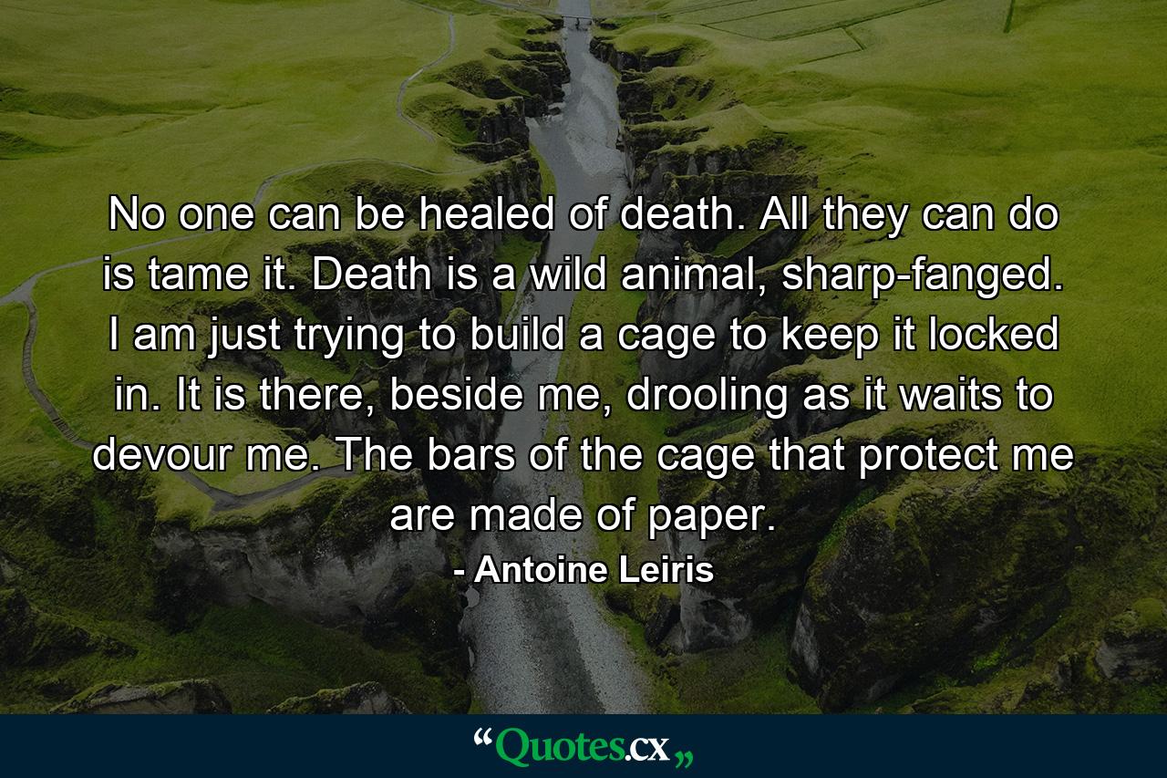 No one can be healed of death. All they can do is tame it. Death is a wild animal, sharp-fanged. I am just trying to build a cage to keep it locked in. It is there, beside me, drooling as it waits to devour me. The bars of the cage that protect me are made of paper. - Quote by Antoine Leiris