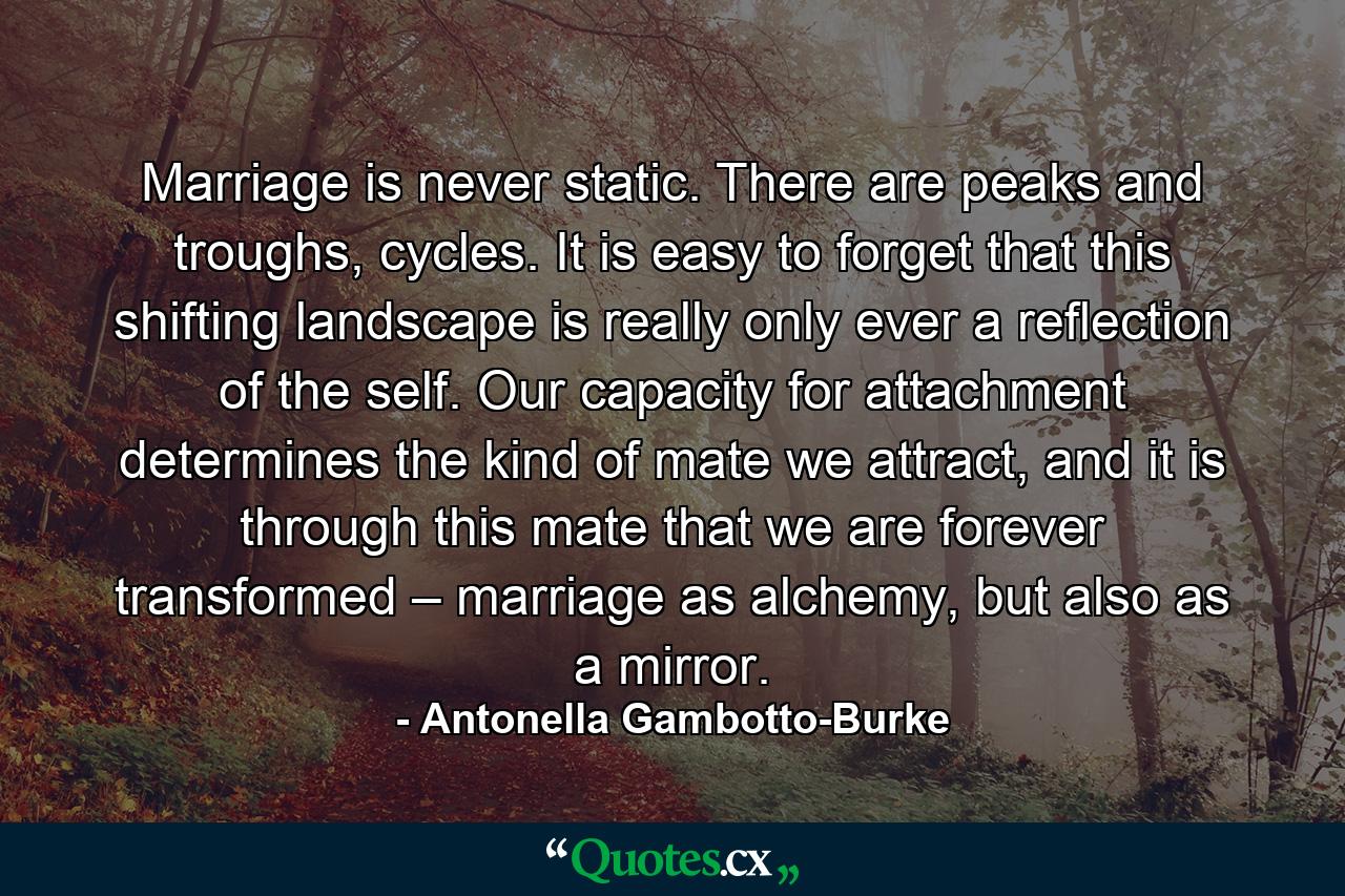 Marriage is never static. There are peaks and troughs, cycles. It is easy to forget that this shifting landscape is really only ever a reflection of the self. Our capacity for attachment determines the kind of mate we attract, and it is through this mate that we are forever transformed – marriage as alchemy, but also as a mirror. - Quote by Antonella Gambotto-Burke