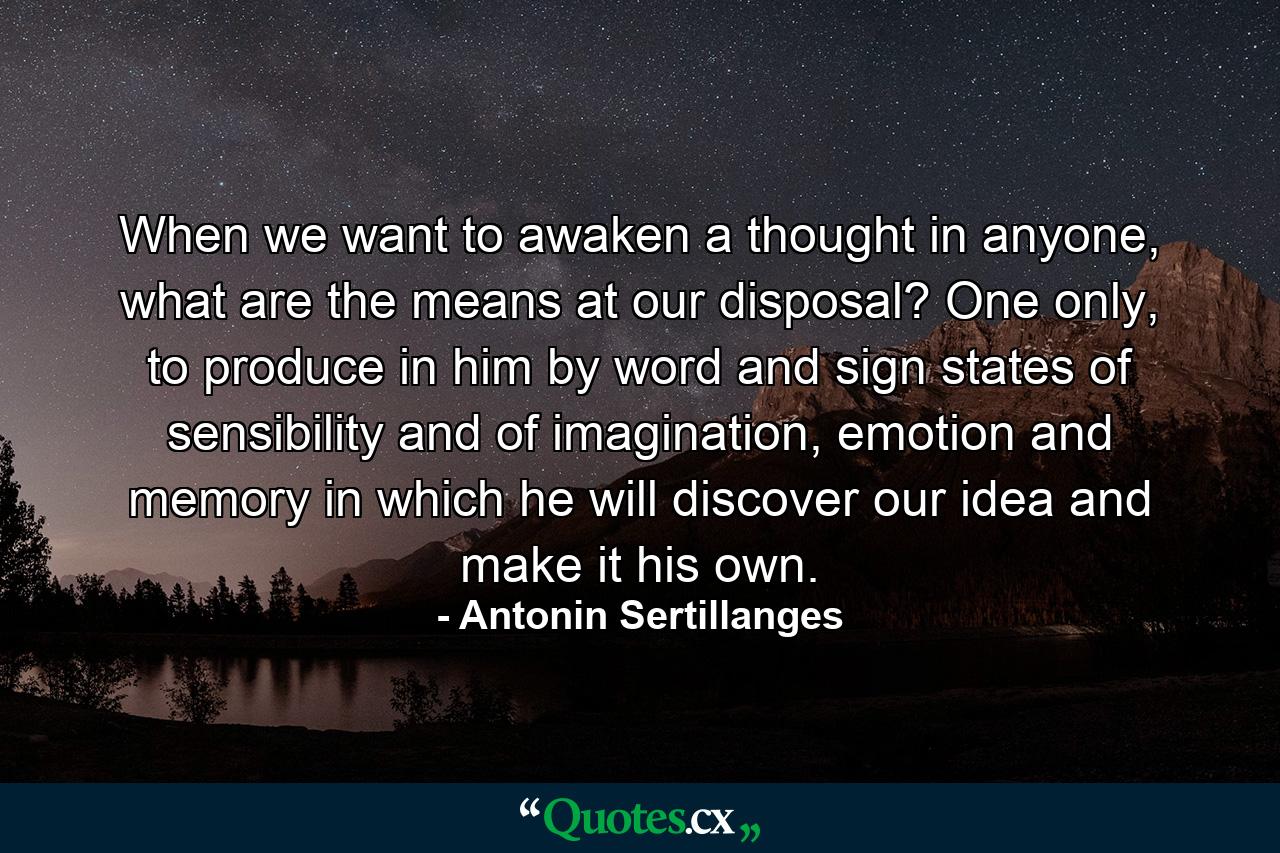 When we want to awaken a thought in anyone, what are the means at our disposal? One only, to produce in him by word and sign states of sensibility and of imagination, emotion and memory in which he will discover our idea and make it his own. - Quote by Antonin Sertillanges