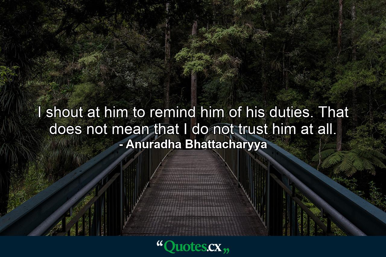 I shout at him to remind him of his duties. That does not mean that I do not trust him at all. - Quote by Anuradha Bhattacharyya