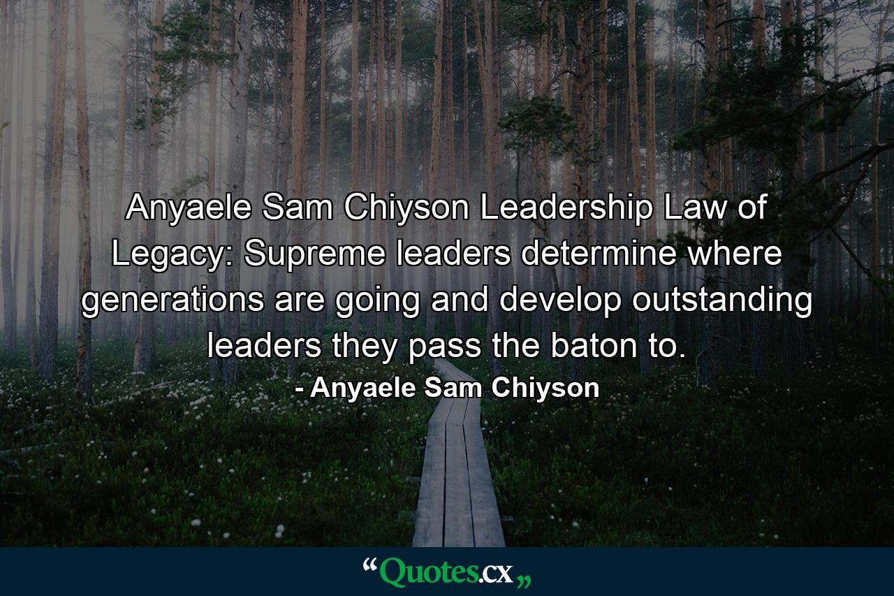 Anyaele Sam Chiyson Leadership Law of Legacy: Supreme leaders determine where generations are going and develop outstanding leaders they pass the baton to. - Quote by Anyaele Sam Chiyson