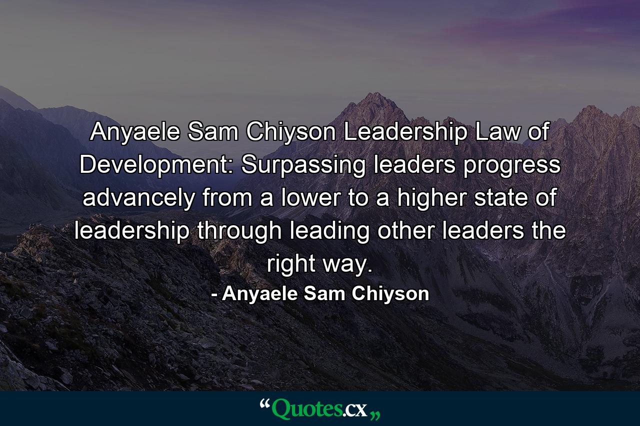 Anyaele Sam Chiyson Leadership Law of Development: Surpassing leaders progress advancely from a lower to a higher state of leadership through leading other leaders the right way. - Quote by Anyaele Sam Chiyson