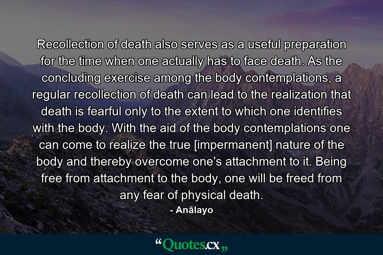 Recollection of death also serves as a useful preparation for the time when one actually has to face death. As the concluding exercise among the body contemplations, a regular recollection of death can lead to the realization that death is fearful only to the extent to which one identifies with the body. With the aid of the body contemplations one can come to realize the true [impermanent] nature of the body and thereby overcome one's attachment to it. Being free from attachment to the body, one will be freed from any fear of physical death. - Quote by Anālayo