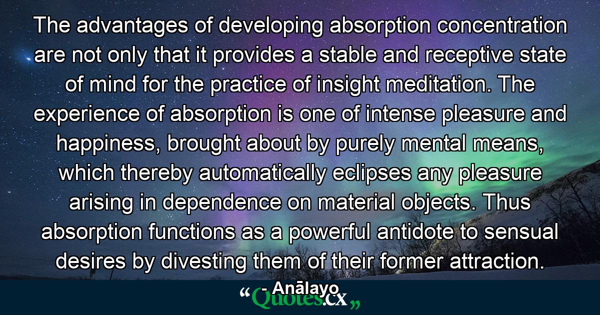 The advantages of developing absorption concentration are not only that it provides a stable and receptive state of mind for the practice of insight meditation. The experience of absorption is one of intense pleasure and happiness, brought about by purely mental means, which thereby automatically eclipses any pleasure arising in dependence on material objects. Thus absorption functions as a powerful antidote to sensual desires by divesting them of their former attraction. - Quote by Anālayo