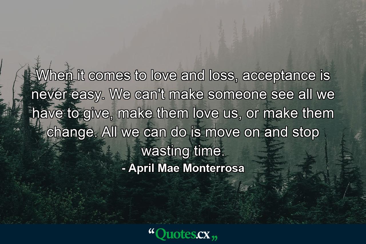 When it comes to love and loss, acceptance is never easy. We can't make someone see all we have to give, make them love us, or make them change. All we can do is move on and stop wasting time. - Quote by April Mae Monterrosa