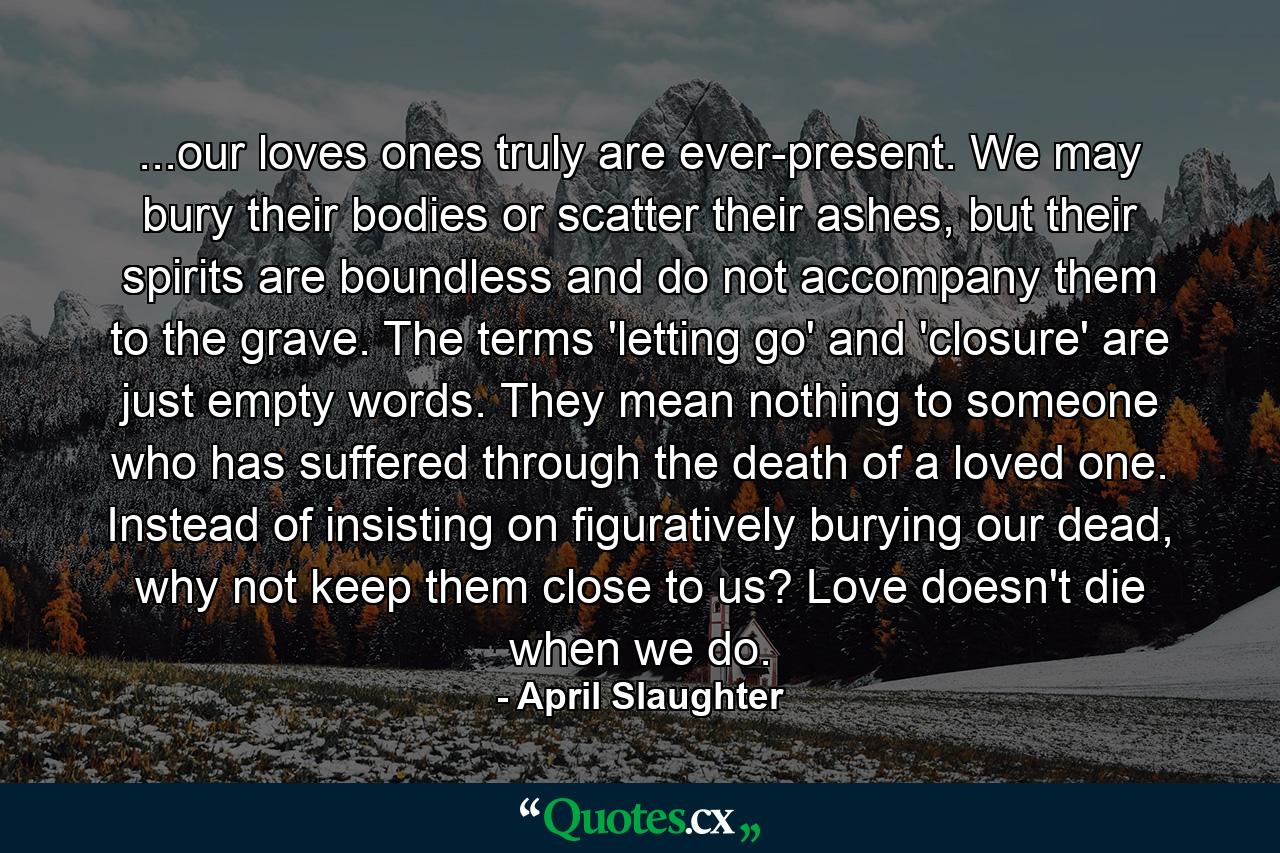 ...our loves ones truly are ever-present. We may bury their bodies or scatter their ashes, but their spirits are boundless and do not accompany them to the grave. The terms 'letting go' and 'closure' are just empty words. They mean nothing to someone who has suffered through the death of a loved one. Instead of insisting on figuratively burying our dead, why not keep them close to us? Love doesn't die when we do. - Quote by April Slaughter