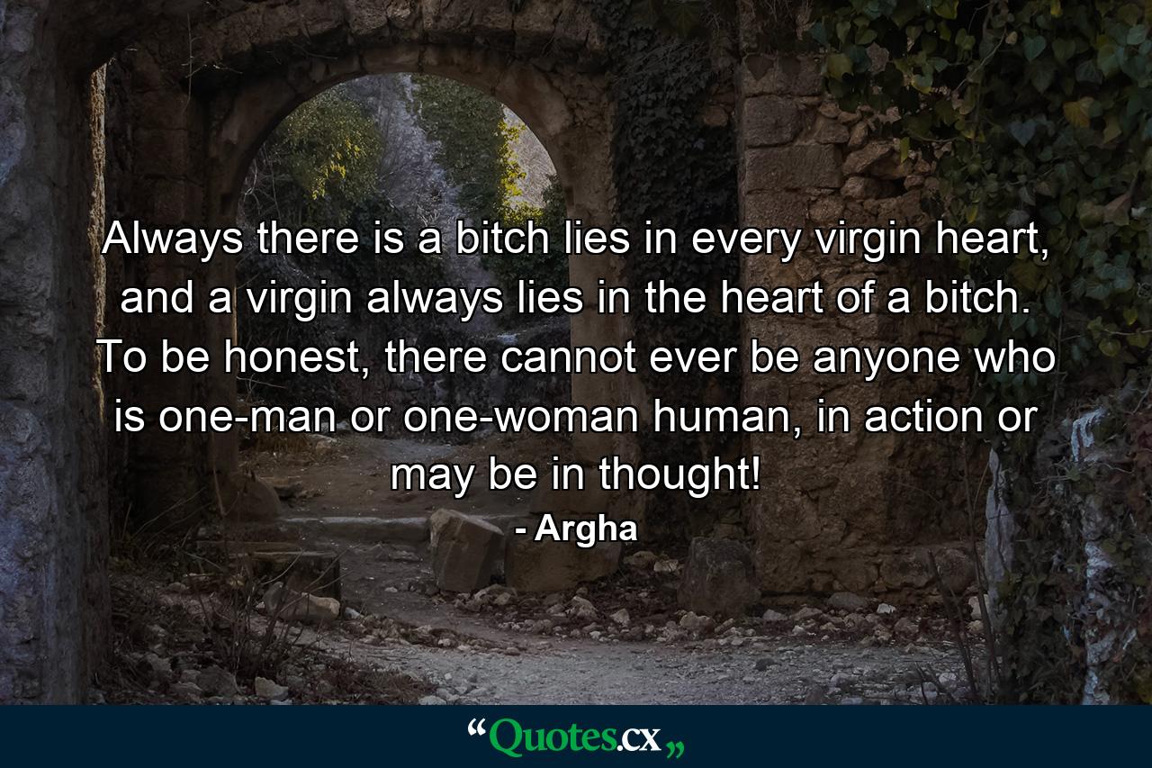 Always there is a bitch lies in every virgin heart, and a virgin always lies in the heart of a bitch. To be honest, there cannot ever be anyone who is one-man or one-woman human, in action or may be in thought! - Quote by Argha