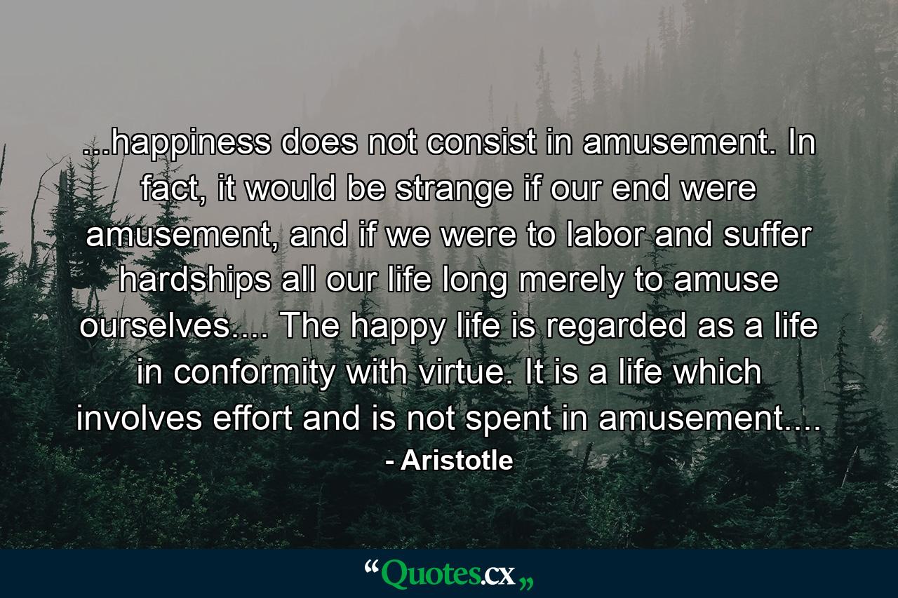 ...happiness does not consist in amusement. In fact, it would be strange if our end were amusement, and if we were to labor and suffer hardships all our life long merely to amuse ourselves.... The happy life is regarded as a life in conformity with virtue. It is a life which involves effort and is not spent in amusement.... - Quote by Aristotle