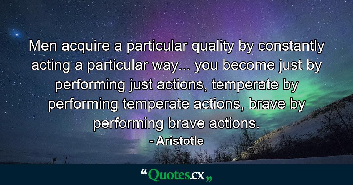 Men acquire a particular quality by constantly acting a particular way... you become just by performing just actions, temperate by performing temperate actions, brave by performing brave actions. - Quote by Aristotle