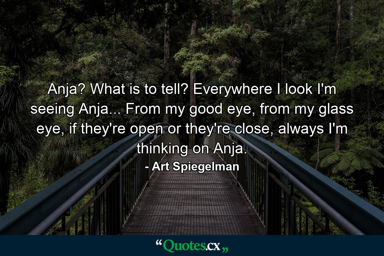 Anja? What is to tell? Everywhere I look I'm seeing Anja... From my good eye, from my glass eye, if they're open or they're close, always I'm thinking on Anja. - Quote by Art Spiegelman