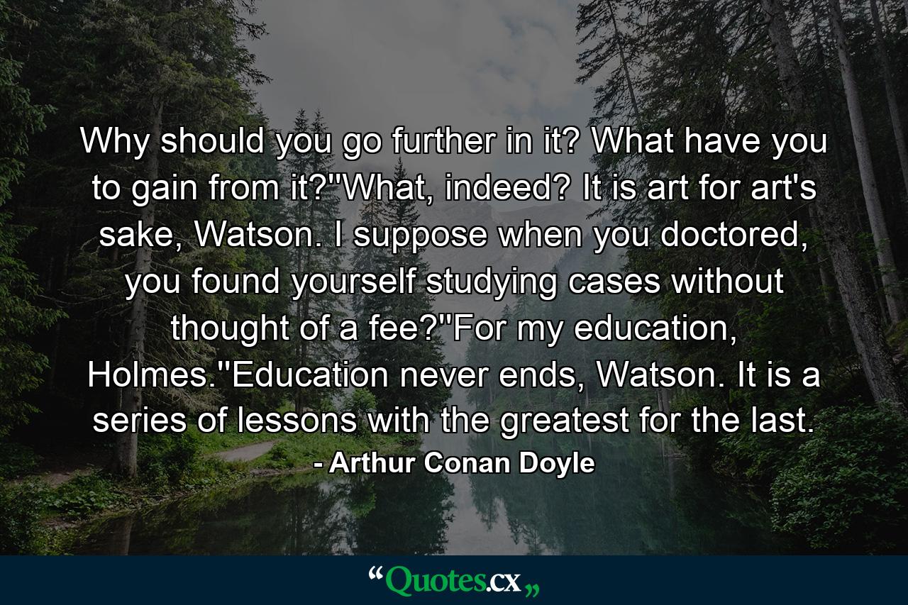 Why should you go further in it? What have you to gain from it?''What, indeed? It is art for art's sake, Watson. I suppose when you doctored, you found yourself studying cases without thought of a fee?''For my education, Holmes.''Education never ends, Watson. It is a series of lessons with the greatest for the last. - Quote by Arthur Conan Doyle