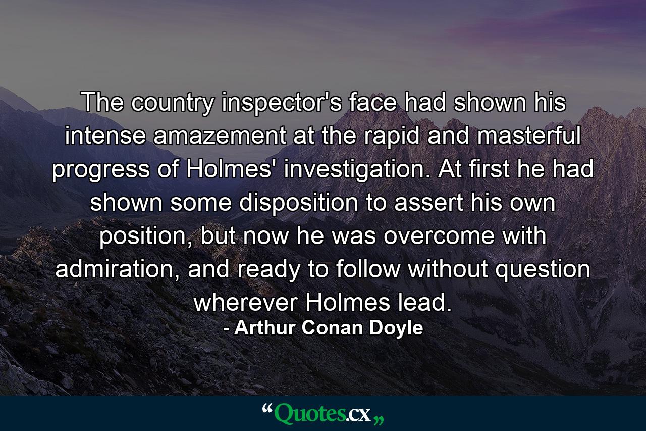 The country inspector's face had shown his intense amazement at the rapid and masterful progress of Holmes' investigation. At first he had shown some disposition to assert his own position, but now he was overcome with admiration, and ready to follow without question wherever Holmes lead. - Quote by Arthur Conan Doyle