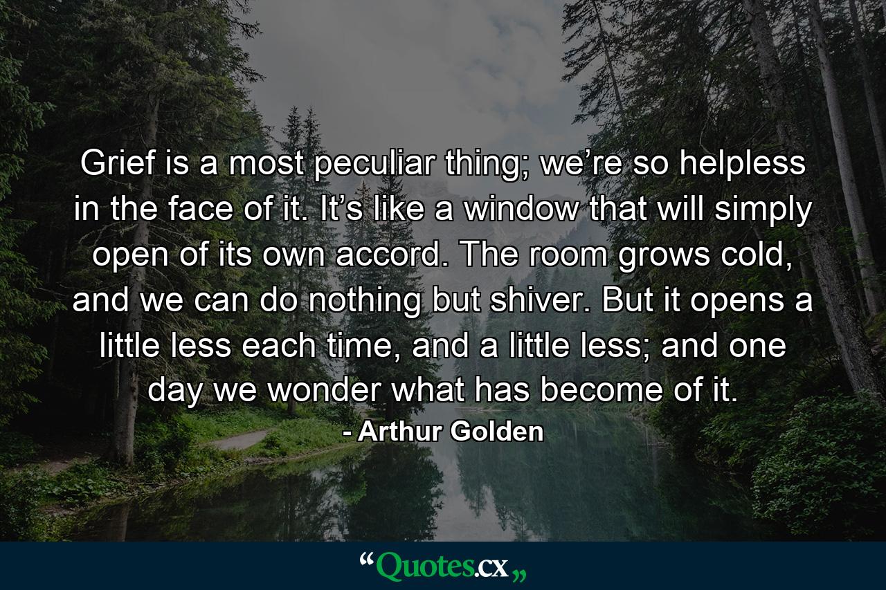 Grief is a most peculiar thing; we’re so helpless in the face of it. It’s like a window that will simply open of its own accord. The room grows cold, and we can do nothing but shiver. But it opens a little less each time, and a little less; and one day we wonder what has become of it. - Quote by Arthur Golden