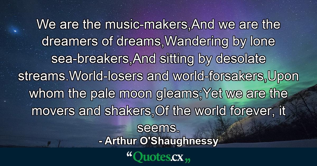 We are the music-makers,And we are the dreamers of dreams,Wandering by lone sea-breakers,And sitting by desolate streams.World-losers and world-forsakers,Upon whom the pale moon gleams;Yet we are the movers and shakers,Of the world forever, it seems. - Quote by Arthur O'Shaughnessy