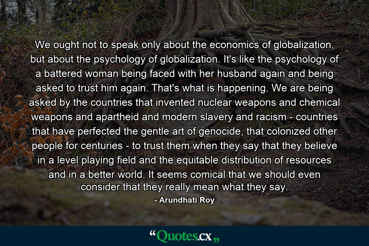 We ought not to speak only about the economics of globalization, but about the psychology of globalization. It's like the psychology of a battered woman being faced with her husband again and being asked to trust him again. That's what is happening. We are being asked by the countries that invented nuclear weapons and chemical weapons and apartheid and modern slavery and racism - countries that have perfected the gentle art of genocide, that colonized other people for centuries - to trust them when they say that they believe in a level playing field and the equitable distribution of resources and in a better world. It seems comical that we should even consider that they really mean what they say. - Quote by Arundhati Roy