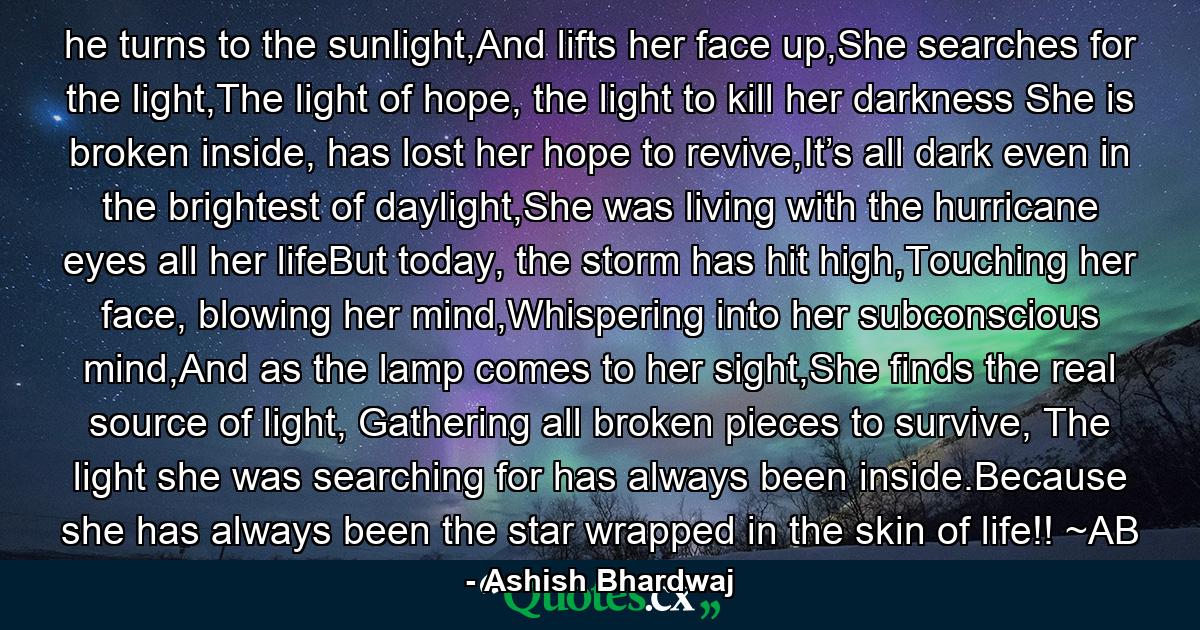 he turns to the sunlight,And lifts her face up,She searches for the light,The light of hope, the light to kill her darkness She is broken inside, has lost her hope to revive,It’s all dark even in the brightest of daylight,She was living with the hurricane eyes all her lifeBut today, the storm has hit high,Touching her face, blowing her mind,Whispering into her subconscious mind,And as the lamp comes to her sight,She finds the real source of light, Gathering all broken pieces to survive, The light she was searching for has always been inside.Because she has always been the star wrapped in the skin of life!! ~AB - Quote by Ashish Bhardwaj