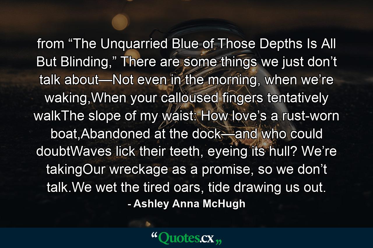 from “The Unquarried Blue of Those Depths Is All But Blinding,” There are some things we just don’t talk about—Not even in the morning, when we’re waking,When your calloused fingers tentatively walkThe slope of my waist: How love’s a rust-worn boat,Abandoned at the dock—and who could doubtWaves lick their teeth, eyeing its hull? We’re takingOur wreckage as a promise, so we don’t talk.We wet the tired oars, tide drawing us out. - Quote by Ashley Anna McHugh