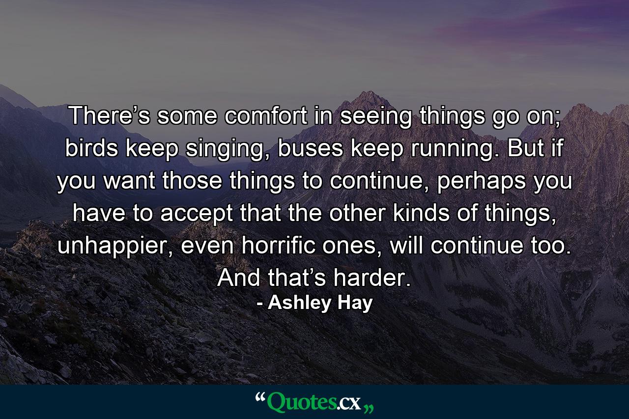 There’s some comfort in seeing things go on; birds keep singing, buses keep running. But if you want those things to continue, perhaps you have to accept that the other kinds of things, unhappier, even horrific ones, will continue too. And that’s harder. - Quote by Ashley Hay