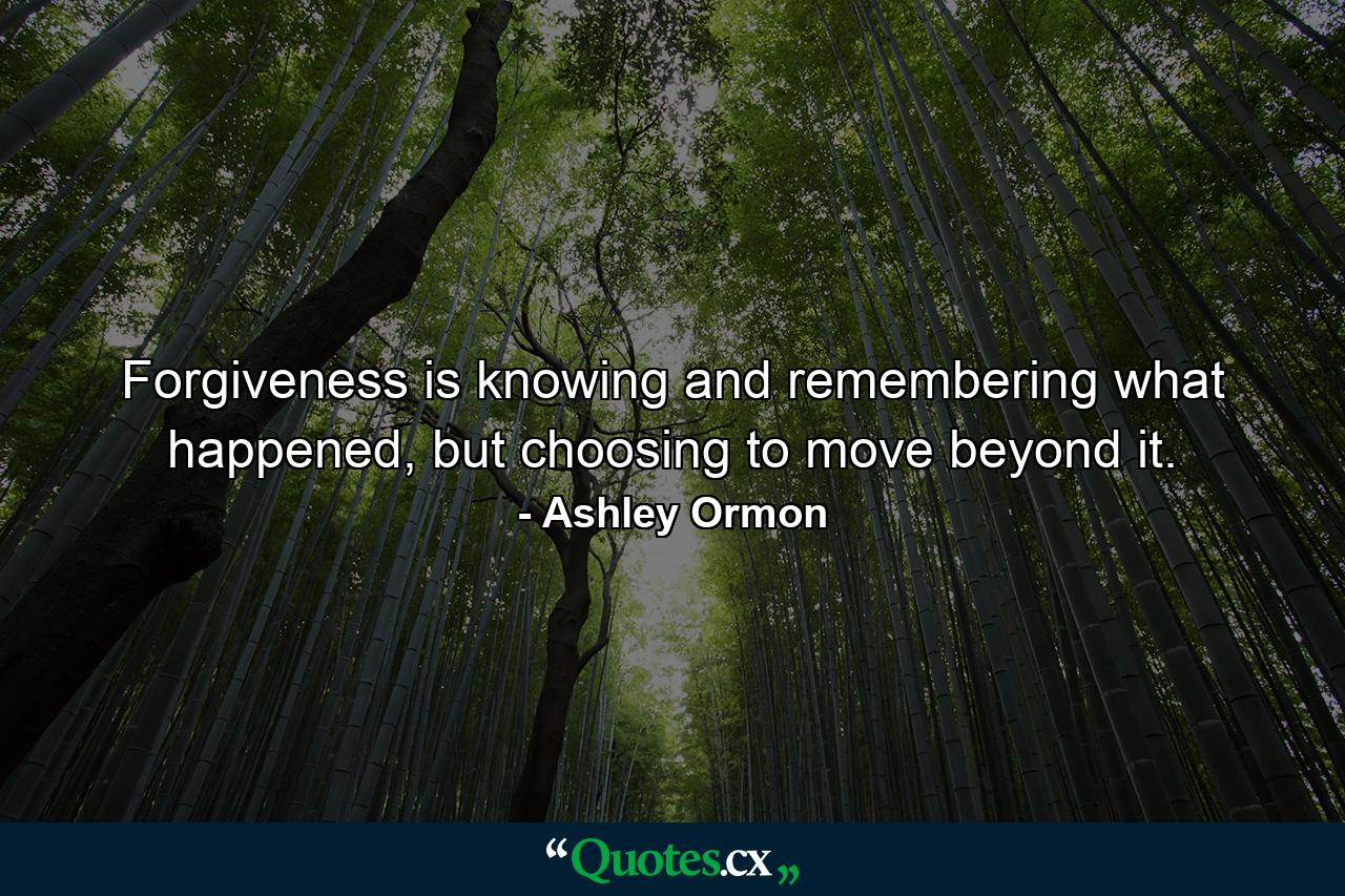 Forgiveness is knowing and remembering what happened, but choosing to move beyond it. - Quote by Ashley Ormon