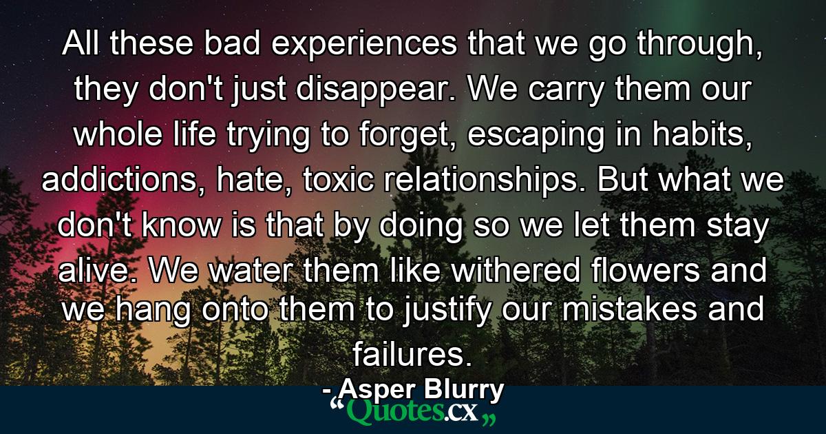 All these bad experiences that we go through, they don't just disappear. We carry them our whole life trying to forget, escaping in habits, addictions, hate, toxic relationships. But what we don't know is that by doing so we let them stay alive. We water them like withered flowers and we hang onto them to justify our mistakes and failures. - Quote by Asper Blurry