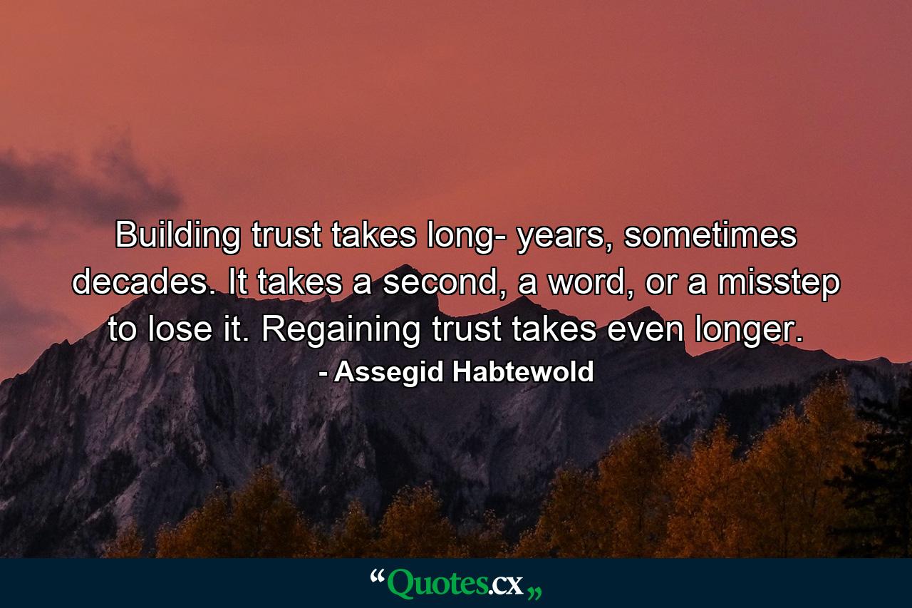 Building trust takes long- years, sometimes decades. It takes a second, a word, or a misstep to lose it. Regaining trust takes even longer. - Quote by Assegid Habtewold