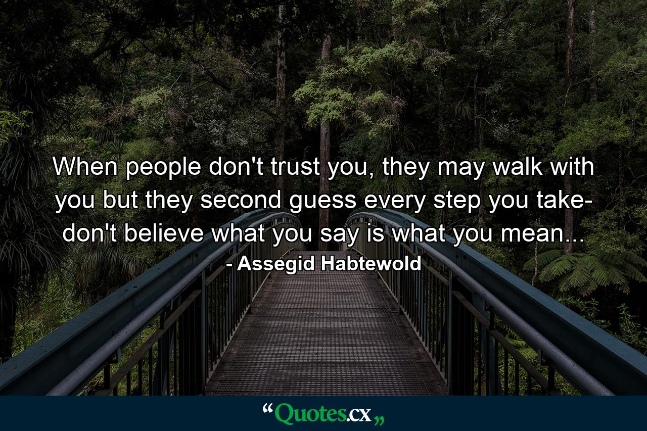 When people don't trust you, they may walk with you but they second guess every step you take- don't believe what you say is what you mean... - Quote by Assegid Habtewold