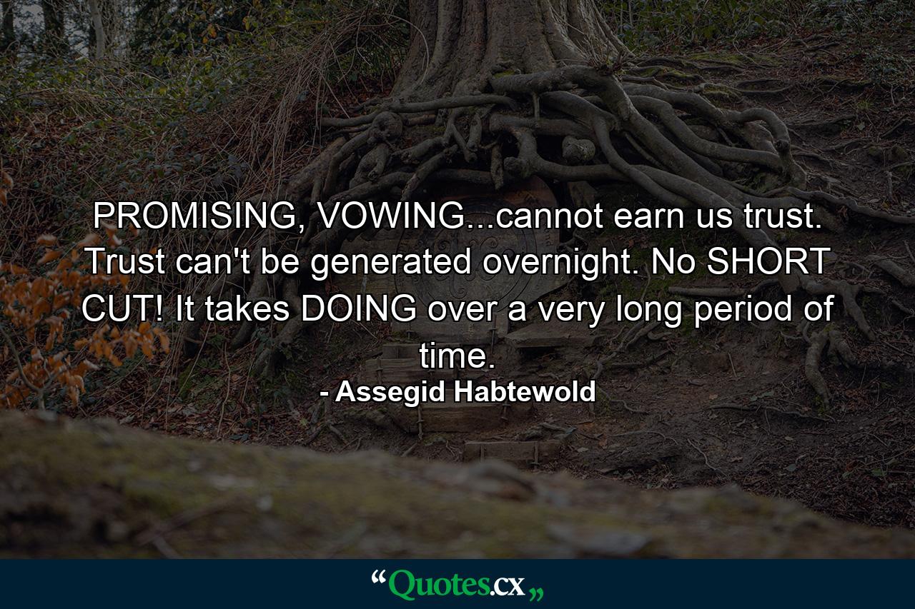 PROMISING, VOWING...cannot earn us trust. Trust can't be generated overnight. No SHORT CUT! It takes DOING over a very long period of time. - Quote by Assegid Habtewold