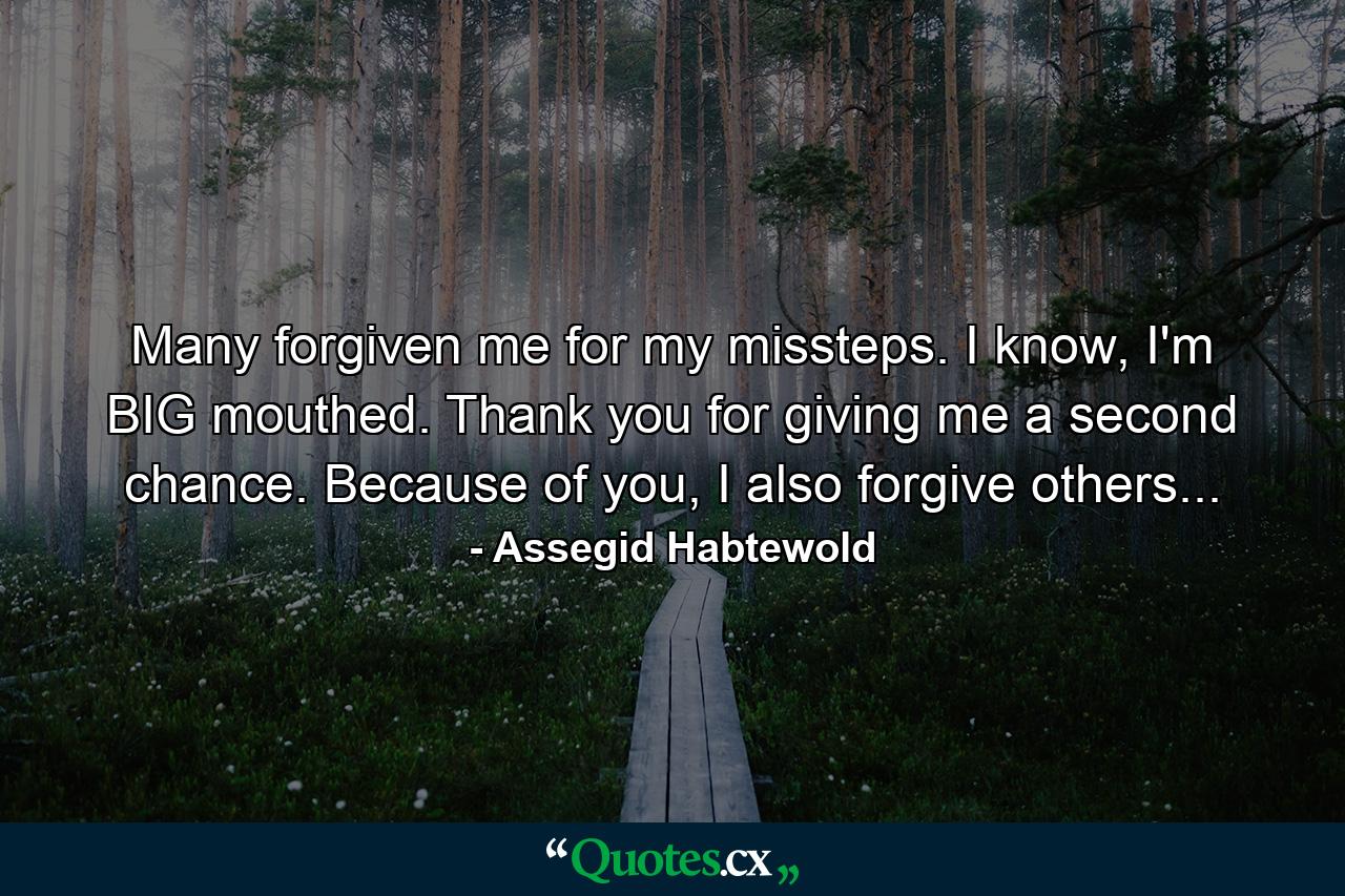 Many forgiven me for my missteps. I know, I'm BIG mouthed. Thank you for giving me a second chance. Because of you, I also forgive others... - Quote by Assegid Habtewold