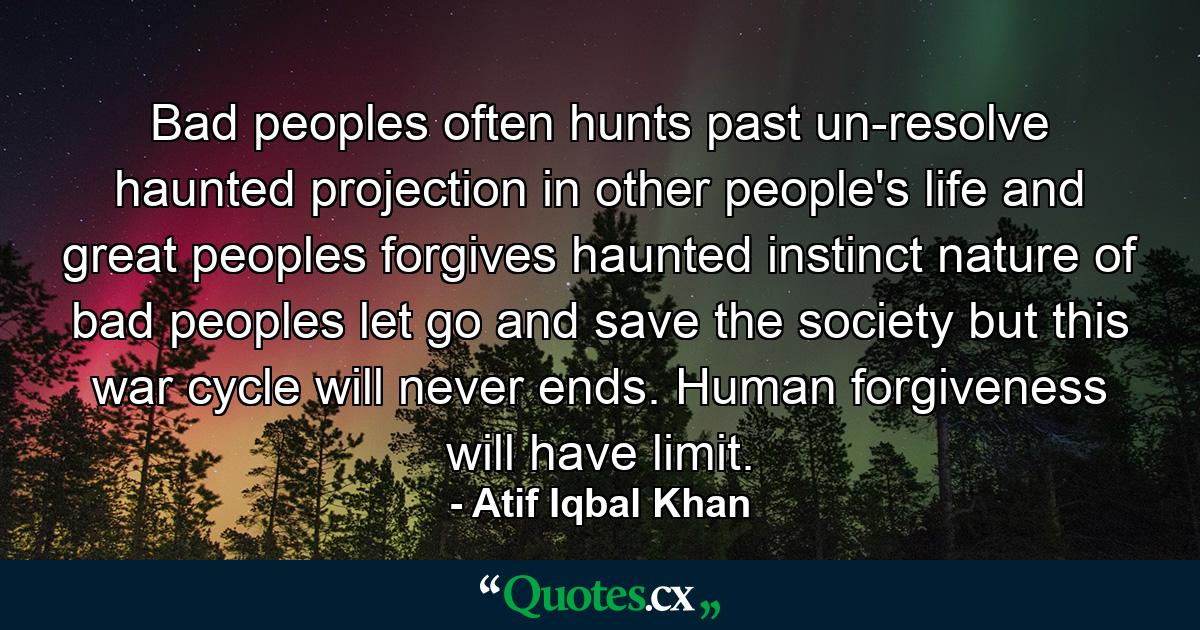 Bad peoples often hunts past un-resolve haunted projection in other people's life and great peoples forgives haunted instinct nature of bad peoples let go and save the society but this war cycle will never ends. Human forgiveness will have limit. - Quote by Atif Iqbal Khan