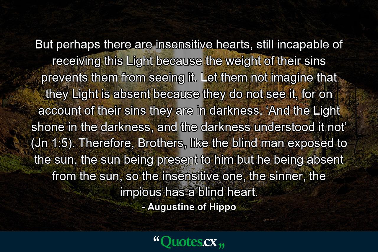 But perhaps there are insensitive hearts, still incapable of receiving this Light because the weight of their sins prevents them from seeing it. Let them not imagine that they Light is absent because they do not see it, for on account of their sins they are in darkness. ‘And the Light shone in the darkness, and the darkness understood it not’ (Jn 1:5). Therefore, Brothers, like the blind man exposed to the sun, the sun being present to him but he being absent from the sun, so the insensitive one, the sinner, the impious has a blind heart. - Quote by Augustine of Hippo