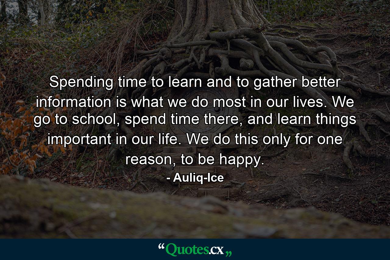 Spending time to learn and to gather better information is what we do most in our lives. We go to school, spend time there, and learn things important in our life. We do this only for one reason, to be happy. - Quote by Auliq-Ice